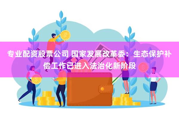 专业配资股票公司 国家发展改革委：生态保护补偿工作已进入法治化新阶段