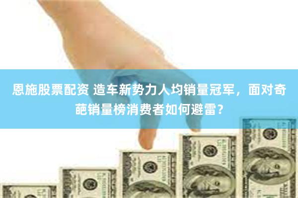 恩施股票配资 造车新势力人均销量冠军，面对奇葩销量榜消费者如何避雷？