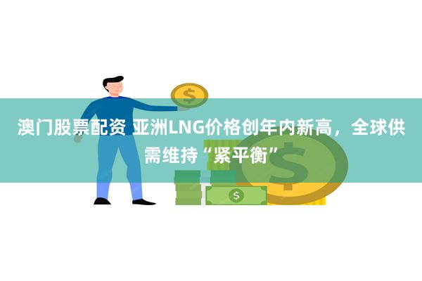 澳门股票配资 亚洲LNG价格创年内新高，全球供需维持“紧平衡”