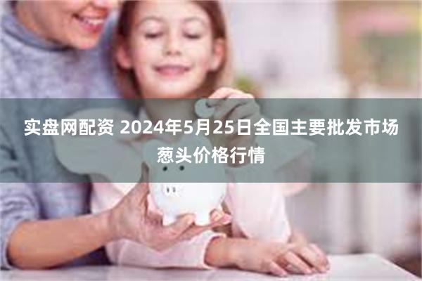 实盘网配资 2024年5月25日全国主要批发市场葱头价格行情