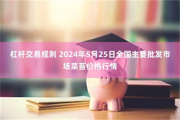 杠杆交易规则 2024年5月25日全国主要批发市场菜苔价格行情