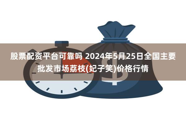 股票配资平台可靠吗 2024年5月25日全国主要批发市场荔枝(妃子笑)价格行情