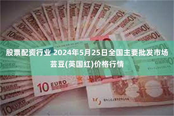 股票配资行业 2024年5月25日全国主要批发市场芸豆(英国红)价格行情