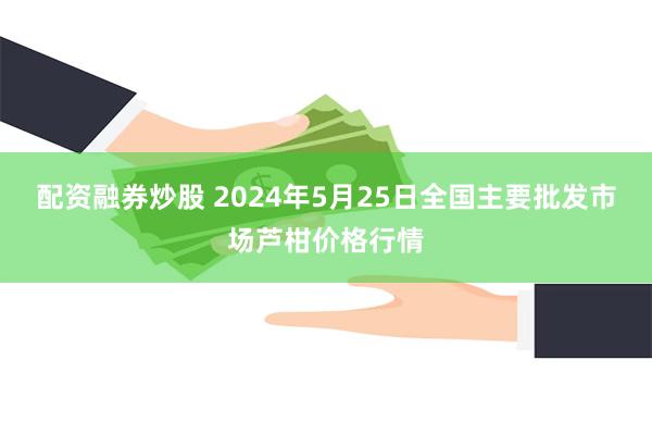 配资融券炒股 2024年5月25日全国主要批发市场芦柑价格行情