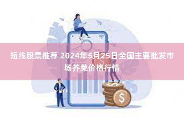 短线股票推荐 2024年5月25日全国主要批发市场芥菜价格行情