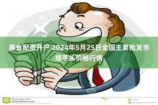 基金配资开户 2024年5月25日全国主要批发市场芋头价格行情