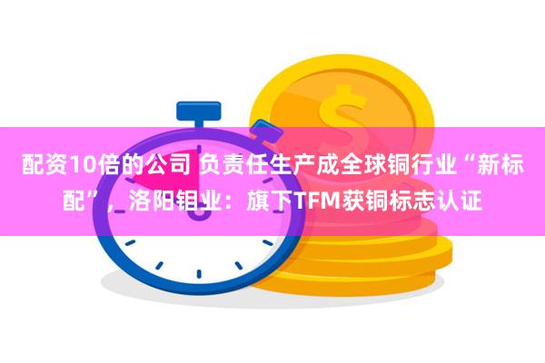 配资10倍的公司 负责任生产成全球铜行业“新标配”，洛阳钼业：旗下TFM获铜标志认证