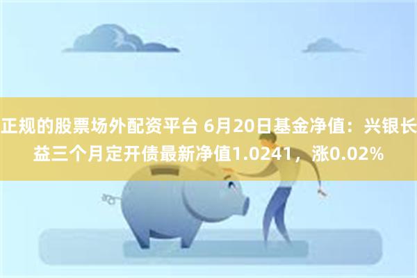 正规的股票场外配资平台 6月20日基金净值：兴银长益三个月定开债最新净值1.0241，涨0.02%