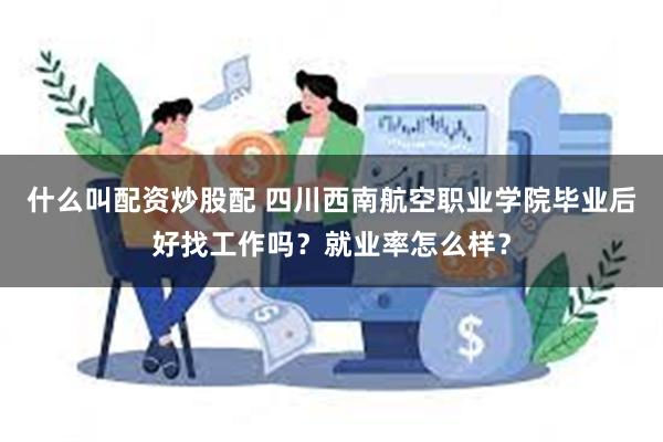 什么叫配资炒股配 四川西南航空职业学院毕业后好找工作吗？就业率怎么样？