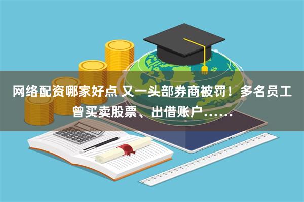 网络配资哪家好点 又一头部券商被罚！多名员工曾买卖股票、出借账户……