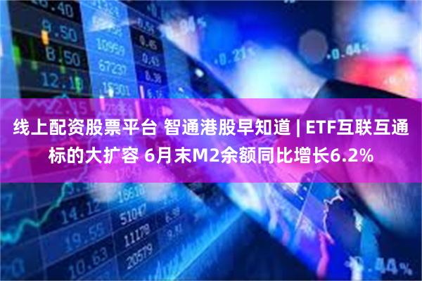 线上配资股票平台 智通港股早知道 | ETF互联互通标的大扩容 6月末M2余额同比增长6.2%