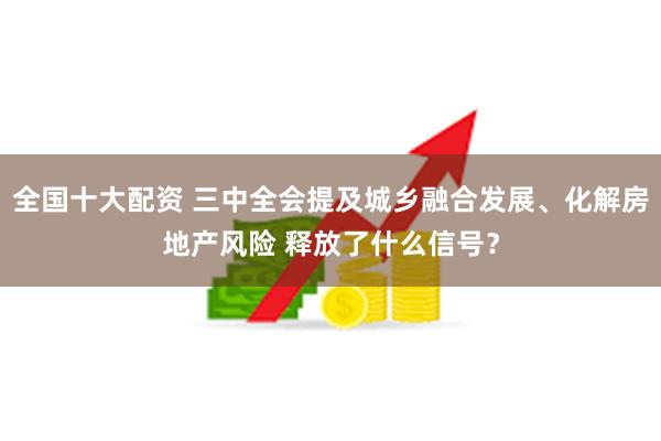 全国十大配资 三中全会提及城乡融合发展、化解房地产风险 释放了什么信号？