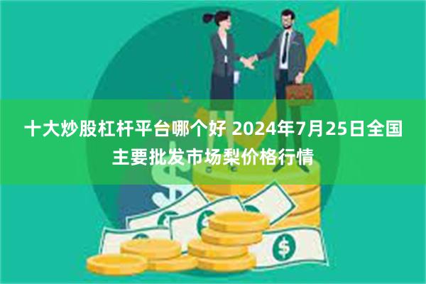 十大炒股杠杆平台哪个好 2024年7月25日全国主要批发市场梨价格行情