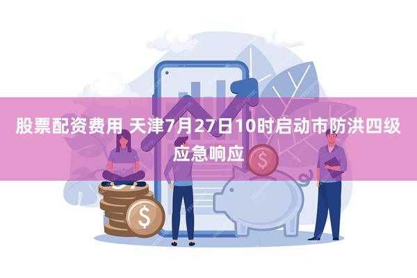 股票配资费用 天津7月27日10时启动市防洪四级应急响应