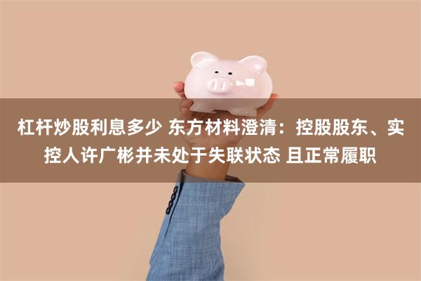 杠杆炒股利息多少 东方材料澄清：控股股东、实控人许广彬并未处于失联状态 且正常履职