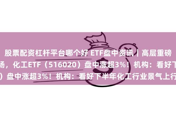 股票配资杠杆平台哪个好 ETF盘中资讯｜高层重磅定调，化工板块全线上扬，化工ETF（516020）盘中涨超3%！机构：看好下半年化工行业景气上行