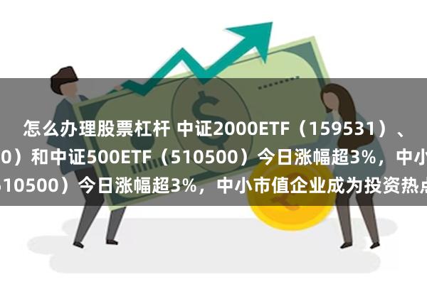 怎么办理股票杠杆 中证2000ETF（159531）、中证1000ETF（512100）和中证500ETF（510500）今日涨幅超3%，中小市值企业成为投资热点