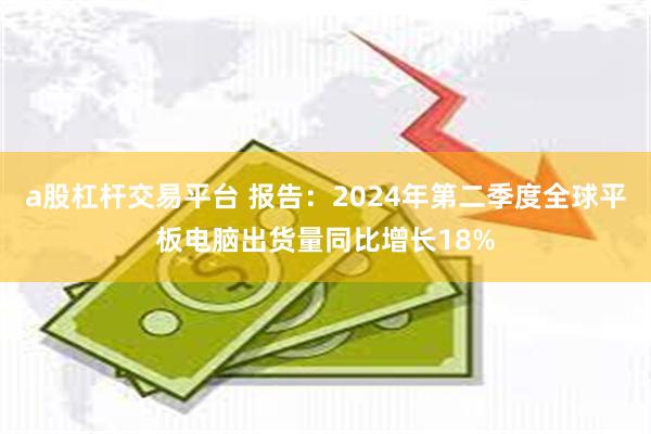 a股杠杆交易平台 报告：2024年第二季度全球平板电脑出货量同比增长18%