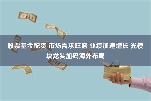 股票基金配资 市场需求旺盛 业绩加速增长 光模块龙头加码海外布局