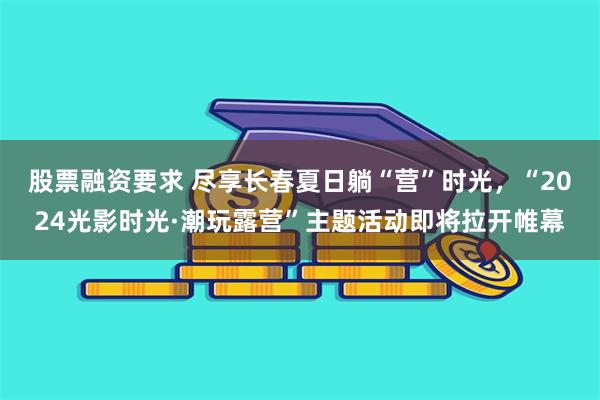 股票融资要求 尽享长春夏日躺“营”时光，“2024光影时光·潮玩露营”主题活动即将拉开帷幕