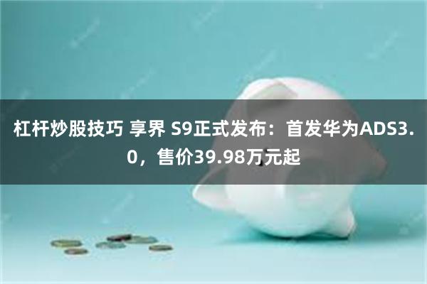 杠杆炒股技巧 享界 S9正式发布：首发华为ADS3.0，售价39.98万元起