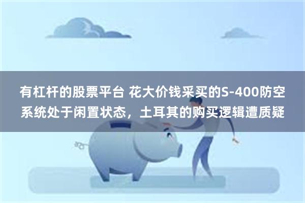 有杠杆的股票平台 花大价钱采买的S-400防空系统处于闲置状态，土耳其的购买逻辑遭质疑