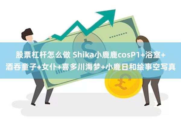 股票杠杆怎么做 Shika小鹿鹿cosP1+浴室+酒吞童子+女仆+喜多川海梦+小鹿日和绘事空写真