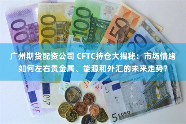 广州期货配资公司 CFTC持仓大揭秘：市场情绪如何左右贵金属、能源和外汇的未来走势？