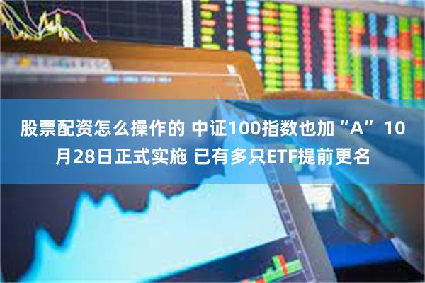 股票配资怎么操作的 中证100指数也加“A” 10月28日正式实施 已有多只ETF提前更名