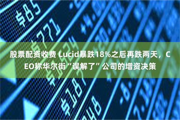 股票配资收费 Lucid暴跌18%之后再跌两天，CEO称华尔街“误解了”公司的增资决策