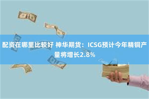 配资在哪里比较好 神华期货：ICSG预计今年精铜产量将增长2.8%