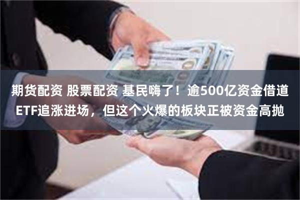 期货配资 股票配资 基民嗨了！逾500亿资金借道ETF追涨进场，但这个火爆的板块正被资金高抛