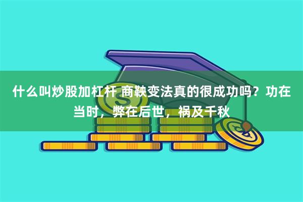 什么叫炒股加杠杆 商鞅变法真的很成功吗？功在当时，弊在后世，祸及千秋