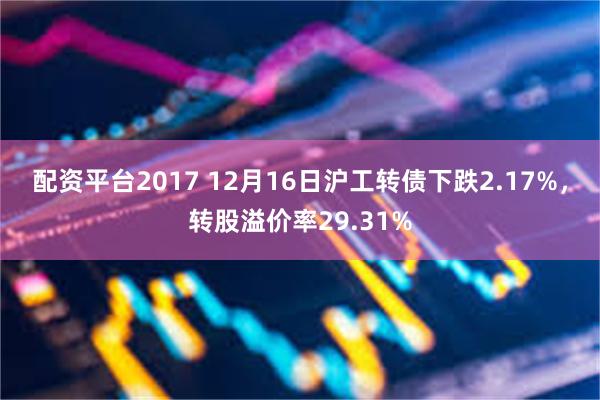 配资平台2017 12月16日沪工转债下跌2.17%，转股溢价率29.31%