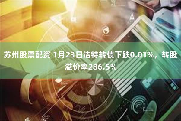 苏州股票配资 1月23日洁特转债下跌0.01%，转股溢价率286.5%