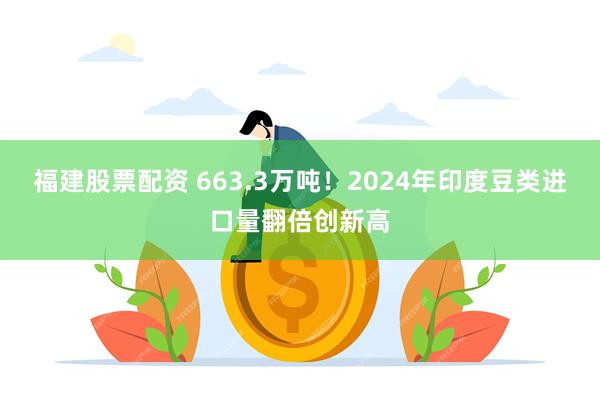 福建股票配资 663.3万吨！2024年印度豆类进口量翻倍创新高