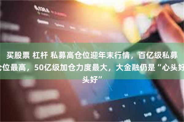 买股票 杠杆 私募高仓位迎年末行情，百亿级私募仓位最高，50亿级加仓力度最大，大金融仍是“心头好”