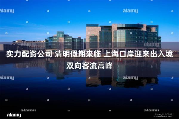 实力配资公司 清明假期来临 上海口岸迎来出入境双向客流高峰